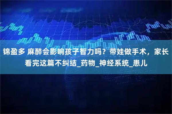 锦盈多 麻醉会影响孩子智力吗？带娃做手术，家长看完这篇不纠结_药物_神经系统_患儿