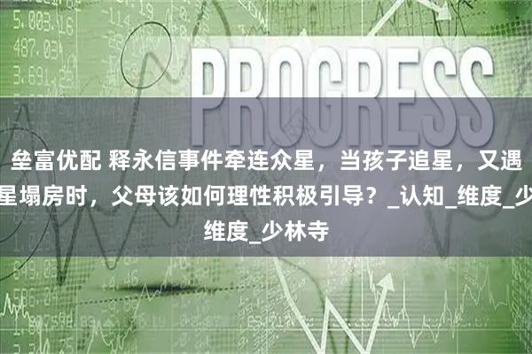 垒富优配 释永信事件牵连众星，当孩子追星，又遇到明星塌房时，父母该如何理性积极引导？_认知_维度_少林寺