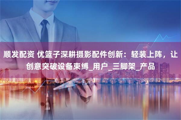 顺发配资 优篮子深耕摄影配件创新：轻装上阵，让创意突破设备束缚_用户_三脚架_产品