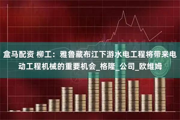 盒马配资 柳工：雅鲁藏布江下游水电工程将带来电动工程机械的重要机会_格隆_公司_欧维姆