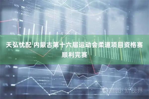 天弘忧配 内蒙古第十六届运动会柔道项目资格赛顺利完赛