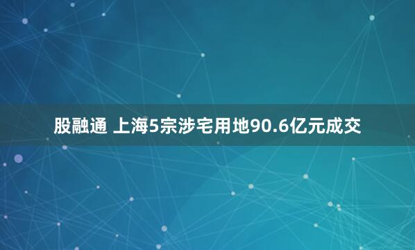 股融通 上海5宗涉宅用地90.6亿元成交