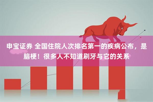 申宝证券 全国住院人次排名第一的疾病公布，是脑梗！很多人不知道刷牙与它的关系