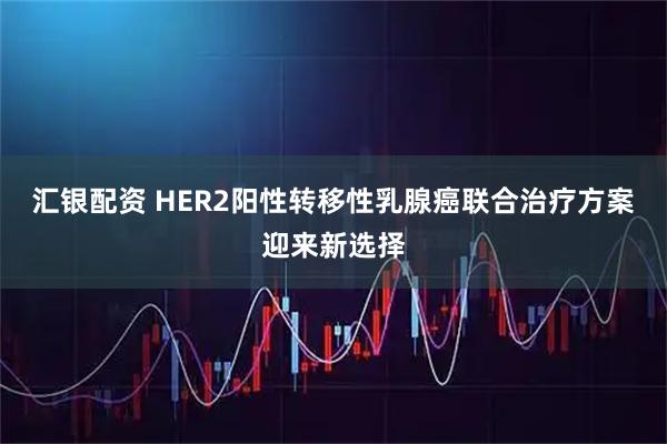 汇银配资 HER2阳性转移性乳腺癌联合治疗方案迎来新选择