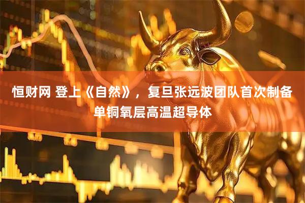 恒财网 登上《自然》，复旦张远波团队首次制备单铜氧层高温超导体